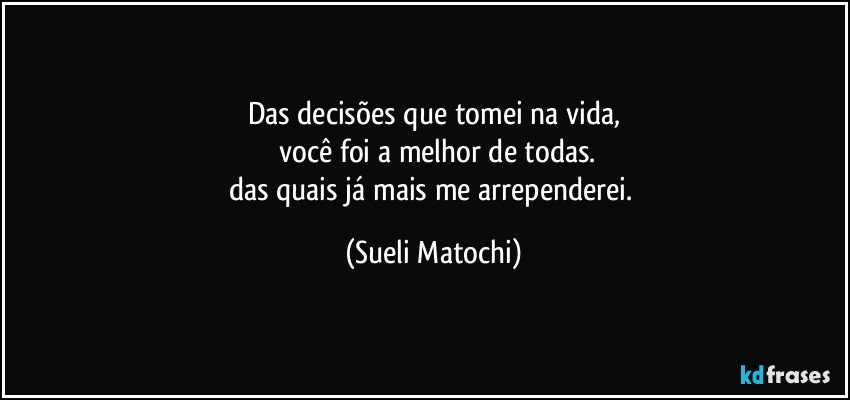 Das decisões que tomei na vida,
 você foi a melhor de todas.
das quais já mais me arrependerei. (Sueli Matochi)