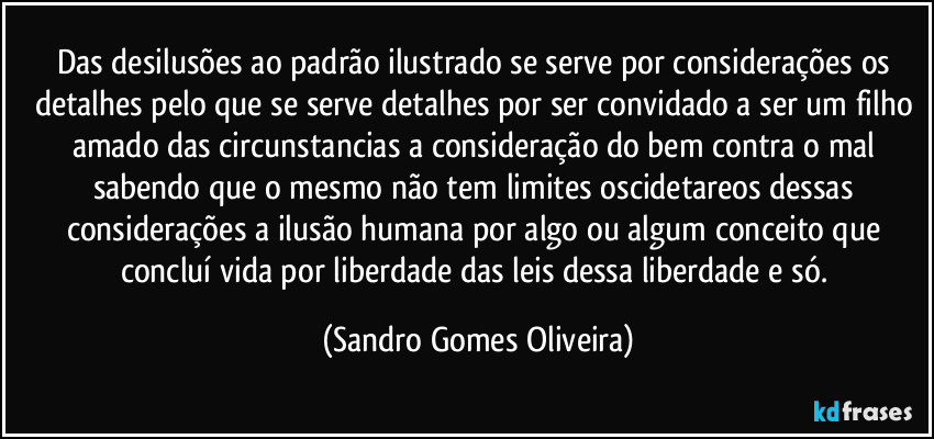 Das desilusões ao padrão ilustrado se serve por considerações os detalhes pelo que se serve detalhes por ser convidado a ser um filho amado das circunstancias a consideração do bem contra o mal sabendo que o mesmo não tem limites oscidetareos dessas considerações a ilusão humana por algo ou algum conceito que concluí vida por liberdade das leis dessa liberdade e só. (Sandro Gomes Oliveira)