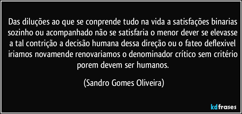 Das diluções ao que se conprende tudo na vida a satisfações binarias sozinho ou acompanhado não se satisfaria o menor dever se elevasse a tal contrição a decisão humana dessa direção ou o fateo deflexivel iriamos novamende renovariamos o denominador crítico sem critério porem devem ser humanos. (Sandro Gomes Oliveira)