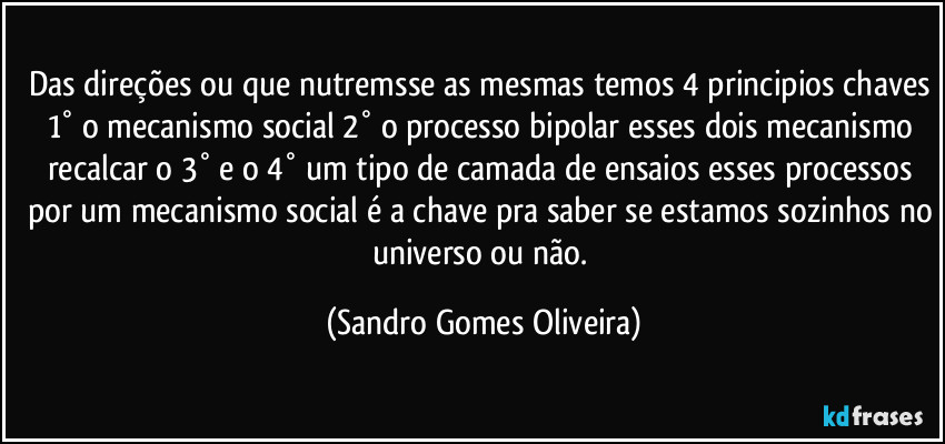 Das direções ou que nutremsse as mesmas temos 4 principios chaves 1° o mecanismo social 2° o processo bipolar esses dois mecanismo recalcar o 3° e o 4° um tipo de camada de ensaios esses processos por um mecanismo social é a chave pra saber se estamos sozinhos no universo ou não. (Sandro Gomes Oliveira)