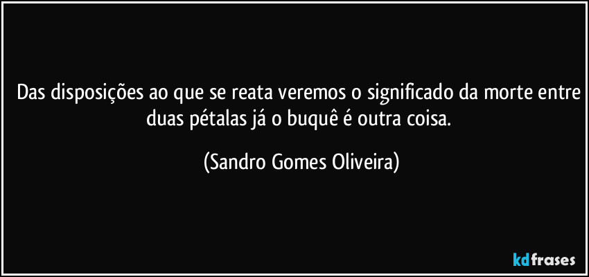 Das disposições ao que se reata veremos o significado da morte entre duas pétalas já o buquê é outra coisa. (Sandro Gomes Oliveira)