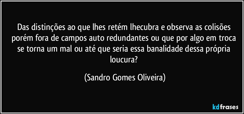 Das distinções ao que lhes retém lhecubra e observa as colisões porém fora de campos auto redundantes ou que por algo em troca se torna um mal ou até que seria essa banalidade dessa própria loucura? (Sandro Gomes Oliveira)