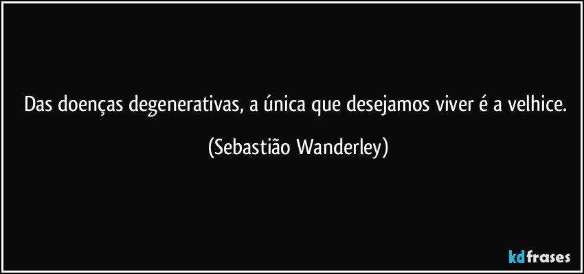 Das doenças degenerativas, a única que desejamos viver é a velhice. (Sebastião Wanderley)