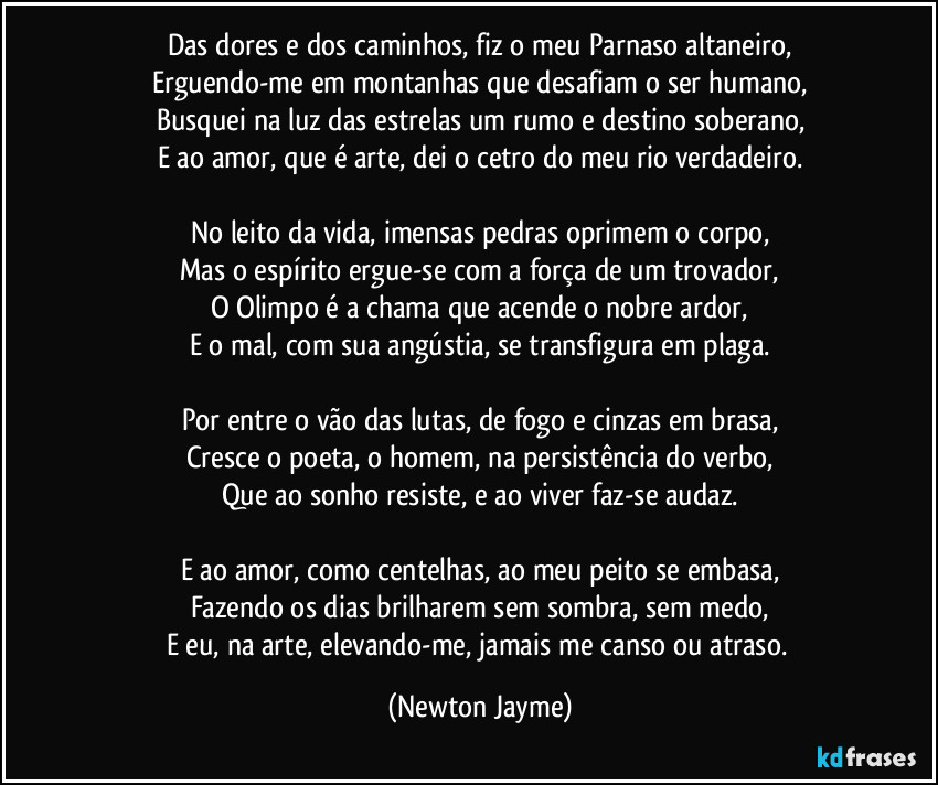 Das dores e dos caminhos, fiz o meu Parnaso altaneiro,
Erguendo-me em montanhas que desafiam o ser humano,
Busquei na luz das estrelas um rumo e destino soberano,
E ao amor, que é arte, dei o cetro do meu rio verdadeiro.
No leito da vida, imensas pedras oprimem o corpo,
Mas o espírito ergue-se com a força de um trovador,
O Olimpo é a chama que acende o nobre ardor,
E o mal, com sua angústia, se transfigura em plaga.
Por entre o vão das lutas, de fogo e cinzas em brasa,
Cresce o poeta, o homem, na persistência do verbo,
Que ao sonho resiste, e ao viver faz-se audaz.
E ao amor, como centelhas, ao meu peito se embasa,
Fazendo os dias brilharem sem sombra, sem medo,
E eu, na arte, elevando-me, jamais me canso ou atraso. (Newton Jayme)