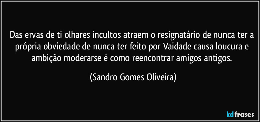 Das ervas de ti olhares incultos atraem o resignatário de nunca ter a própria obviedade de nunca ter feito por Vaidade causa loucura e ambição moderarse é como reencontrar amigos antigos. (Sandro Gomes Oliveira)