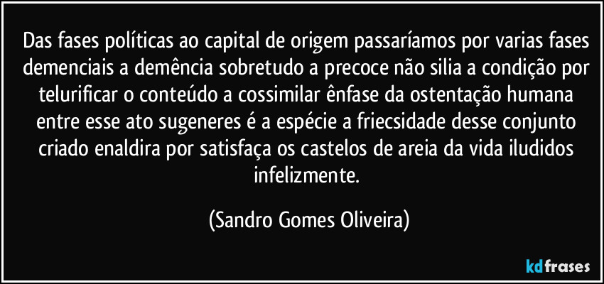 Das fases políticas ao capital de origem passaríamos por varias fases demenciais a demência sobretudo a precoce não silia a condição por telurificar o conteúdo a cossimilar ênfase da ostentação humana entre esse ato sugeneres é a espécie a friecsidade desse conjunto criado enaldira por satisfaça os castelos de areia da vida iludidos infelizmente. (Sandro Gomes Oliveira)