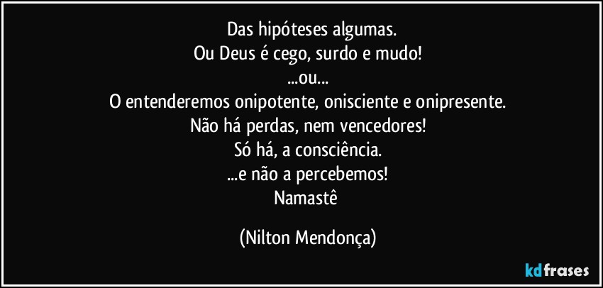 ⁠⁠Das hipóteses algumas.
Ou Deus é cego, surdo e mudo!
...ou...
O entenderemos onipotente, onisciente e onipresente.
Não há perdas, nem vencedores!
Só há, a consciência.
...e não a percebemos!
Namastê (Nilton Mendonça)