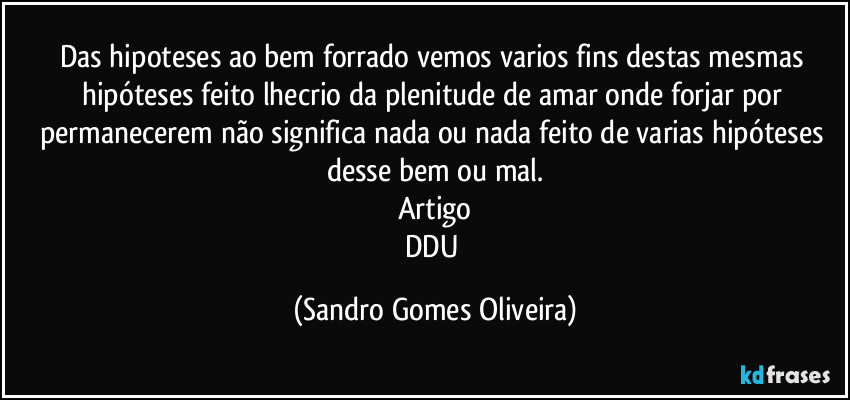 Das hipoteses ao bem forrado vemos varios fins destas mesmas hipóteses feito lhecrio da plenitude de amar onde forjar por permanecerem não significa nada ou nada feito de varias hipóteses desse bem ou mal.
Artigo
DDU (Sandro Gomes Oliveira)