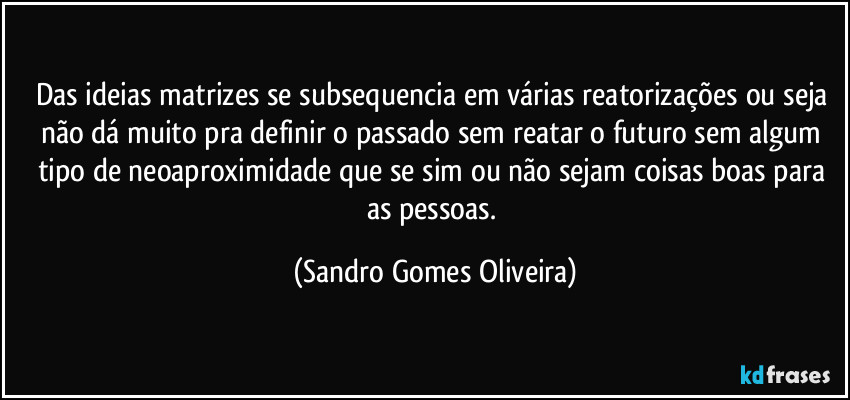 Das ideias matrizes se subsequencia em várias reatorizações ou seja não dá muito pra definir o passado sem reatar o futuro sem algum tipo de neoaproximidade que se sim ou não sejam coisas boas para as pessoas. (Sandro Gomes Oliveira)