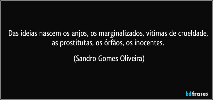Das ideias nascem os anjos, os marginalizados, vítimas de crueldade, as prostitutas, os órfãos, os inocentes. (Sandro Gomes Oliveira)