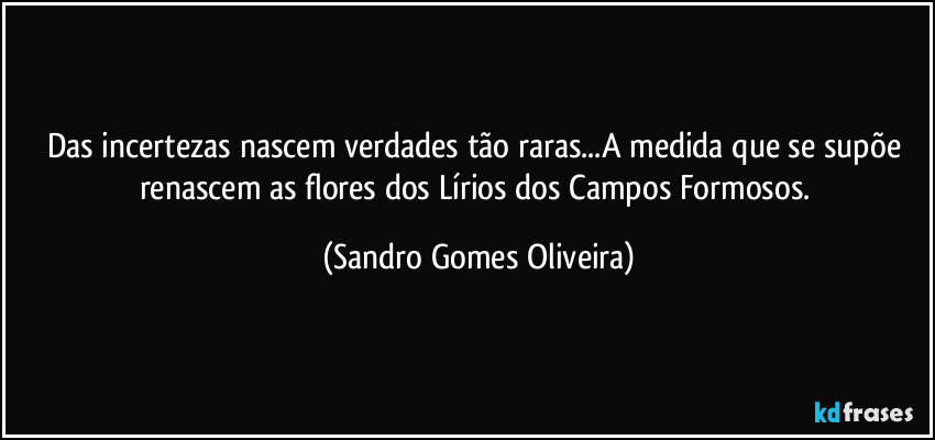 Das incertezas nascem verdades tão raras...A medida que se supõe renascem as flores dos Lírios dos Campos Formosos. (Sandro Gomes Oliveira)