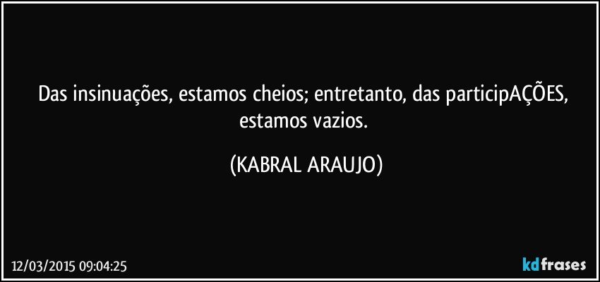 Das insinuações, estamos cheios; entretanto, das participAÇÕES, estamos vazios. (KABRAL ARAUJO)