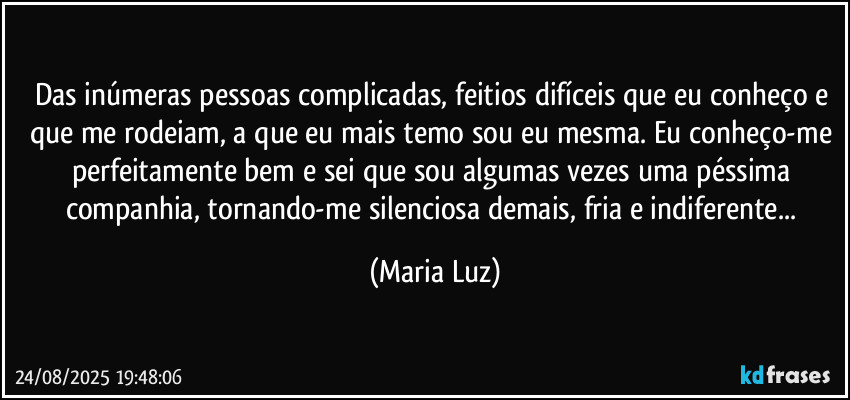Das inúmeras pessoas complicadas, feitios difíceis que eu conheço e que me rodeiam, a que eu mais temo sou eu mesma. Eu conheço-me perfeitamente bem e sei que sou algumas vezes uma péssima companhia, tornando-me silenciosa demais, fria e indiferente... (Maria Luz)