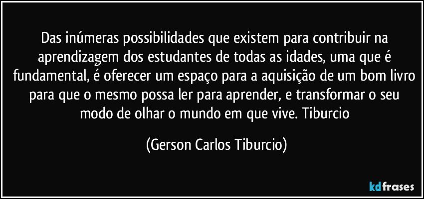 Das inúmeras possibilidades que existem para contribuir na aprendizagem dos estudantes de todas as idades, uma que é fundamental, é oferecer um espaço para a aquisição de um bom livro para que o mesmo possa ler para aprender, e transformar o seu modo de olhar o mundo em que vive. Tiburcio (Gerson Carlos Tiburcio)