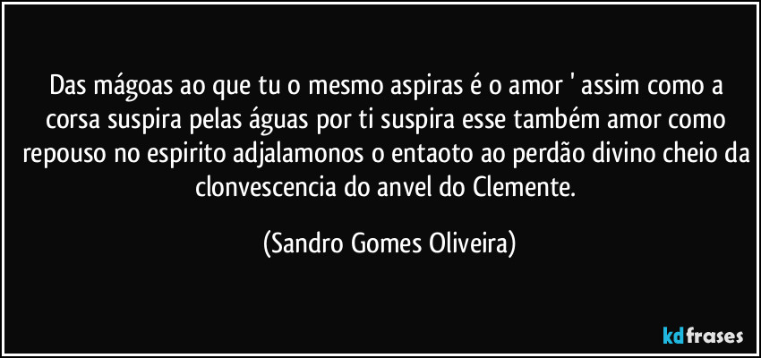 Das mágoas ao que tu o mesmo aspiras é o amor ' assim como a corsa suspira pelas águas por ti suspira esse também amor como repouso no espirito adjalamonos o entaoto ao perdão divino cheio da clonvescencia do anvel do Clemente. (Sandro Gomes Oliveira)