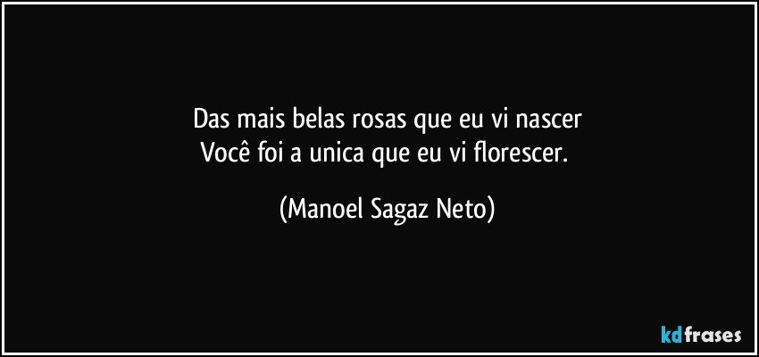 Das mais belas rosas que eu vi nascer
Você foi a unica que eu vi florescer. (Manoel Sagaz Neto)