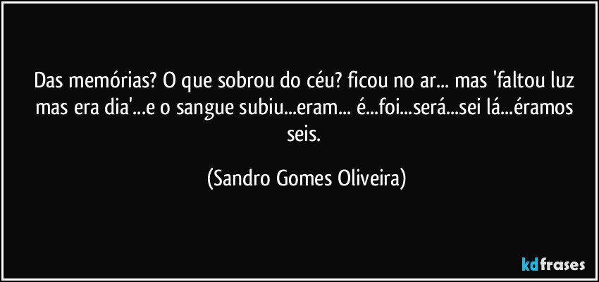 Das memórias? O que sobrou do céu? ficou no ar... mas 'faltou luz mas era dia'...e o sangue subiu...eram... é...foi...será...sei lá...éramos seis. (Sandro Gomes Oliveira)