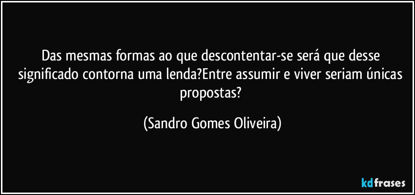 Das mesmas formas ao que descontentar-se será que desse significado contorna uma lenda?Entre assumir e viver seriam únicas propostas? (Sandro Gomes Oliveira)