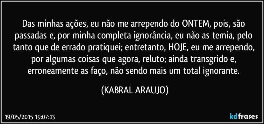 Das minhas ações, eu não me arrependo do ONTEM, pois, são passadas e, por minha completa ignorância, eu não as temia, pelo tanto que de errado pratiquei; entretanto, HOJE, eu me arrependo, por algumas coisas que agora, reluto; ainda transgrido e, erroneamente as faço, não sendo mais um total ignorante. (KABRAL ARAUJO)