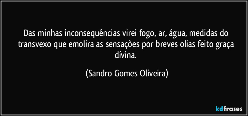 Das minhas inconsequências virei fogo, ar, água, medidas do transvexo que emolira as sensações por breves olias feito graça dívina. (Sandro Gomes Oliveira)