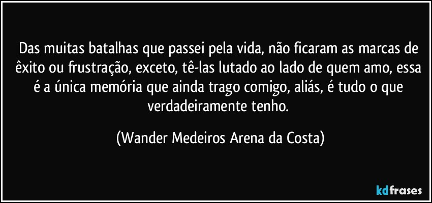 Das muitas batalhas que passei pela vida, não ficaram as marcas de êxito ou frustração, exceto, tê-las lutado ao lado de quem amo, essa é a única memória que ainda trago comigo, aliás, é tudo o que verdadeiramente tenho. (Wander Medeiros Arena da Costa)