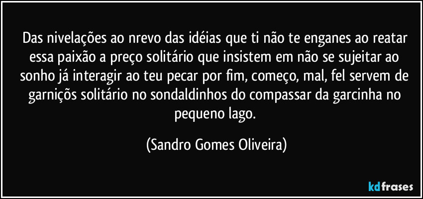 Das nivelações ao nrevo das idéias que ti não te enganes ao reatar essa paixão a preço solitário que insistem em não se sujeitar ao sonho já interagir ao teu pecar por fim, começo, mal, fel servem de garniçõs solitário no sondaldinhos do compassar da garcinha no pequeno lago. (Sandro Gomes Oliveira)