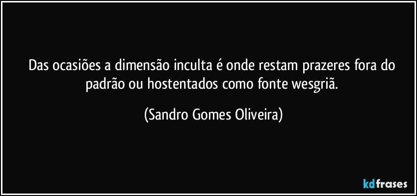 Das ocasiões a dimensão inculta é onde restam prazeres fora do padrão ou hostentados como fonte wesgriã. (Sandro Gomes Oliveira)