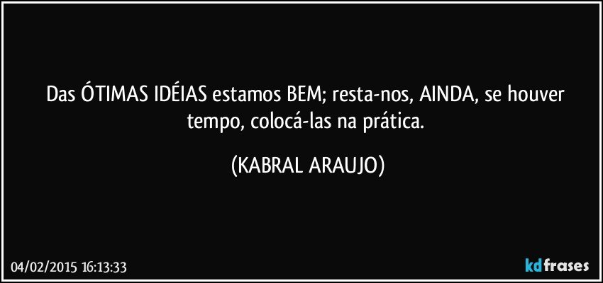 Das ÓTIMAS IDÉIAS estamos BEM; resta-nos, AINDA, se houver tempo, colocá-las na prática. (KABRAL ARAUJO)