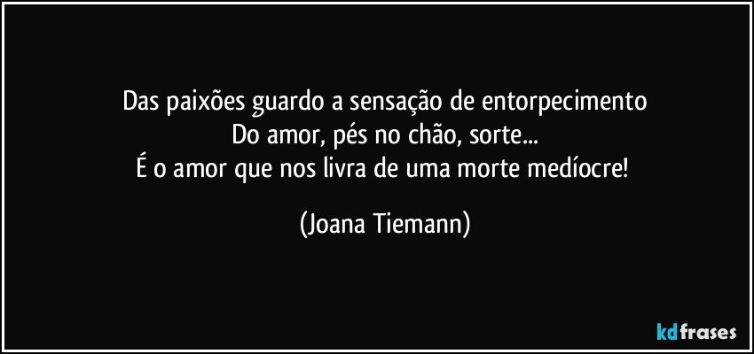 Das paixões guardo a sensação de entorpecimento
Do amor, pés no chão, sorte...
É o amor que nos livra de uma morte medíocre! (Joana Tiemann)