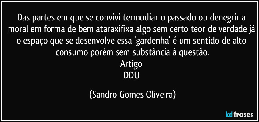 Das partes em que se convivi termudiar o passado ou denegrir a moral em forma de bem ataraxifixa algo sem certo teor de verdade já o espaço que se desenvolve essa 'gardenha' é um sentido de alto consumo porém sem substância à questão.
Artigo 
DDU (Sandro Gomes Oliveira)