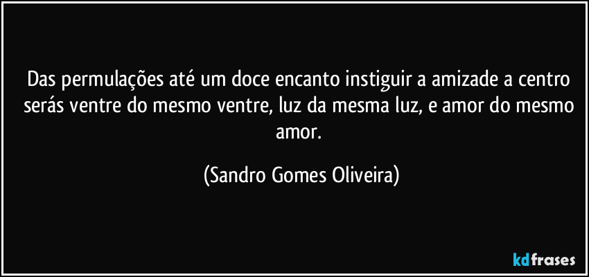 Das permulações até um doce encanto instiguir a amizade a centro serás ventre do mesmo ventre, luz da mesma luz, e amor do mesmo amor. (Sandro Gomes Oliveira)