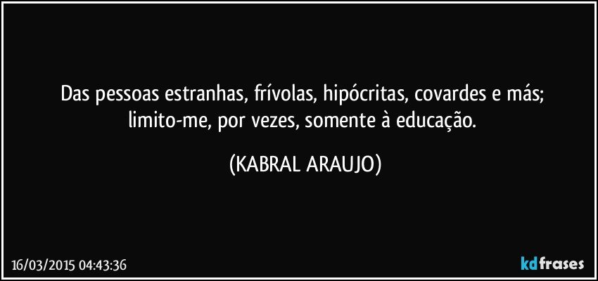 Das pessoas estranhas, frívolas, hipócritas, covardes e más; limito-me, por vezes, somente à educação. (KABRAL ARAUJO)