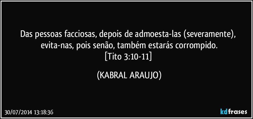 Das pessoas facciosas, depois de admoesta-las (severamente), evita-nas, pois senão, também estarás corrompido.
[Tito 3:10-11] (KABRAL ARAUJO)