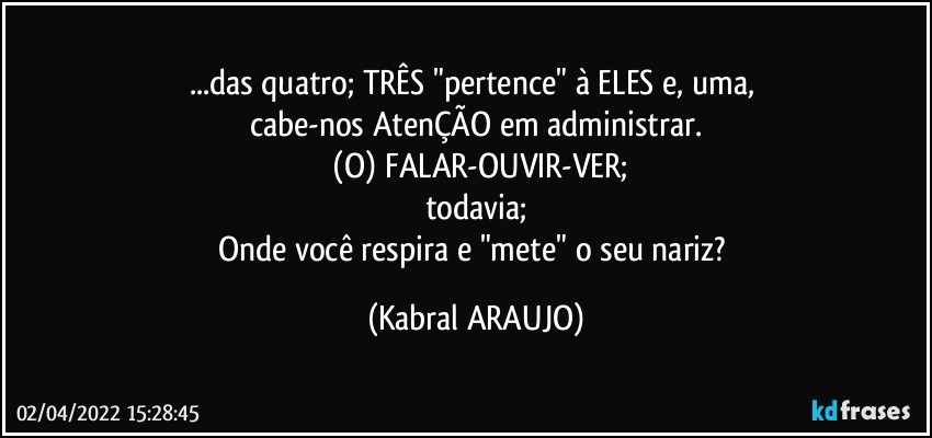 ...das quatro; TRÊS "pertence" à ELES e, uma, 
cabe-nos AtenÇÃO em administrar.
 (O) FALAR-OUVIR-VER;
todavia;
Onde você respira e "mete" o seu nariz? (KABRAL ARAUJO)