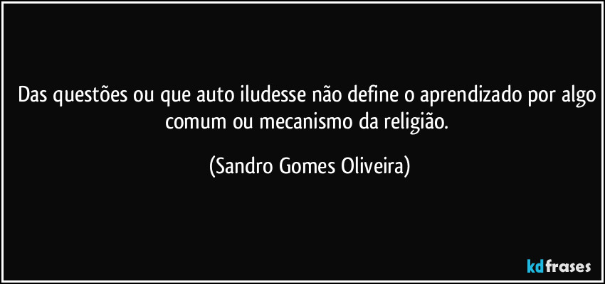 Das questões ou que auto iludesse não define o aprendizado por algo comum ou mecanismo da religião. (Sandro Gomes Oliveira)