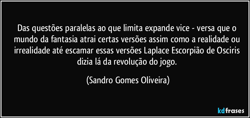 Das questões paralelas ao que limita expande vice - versa que o mundo da fantasia atrai certas versões assim como a realidade ou irrealidade até escamar essas versões Laplace Escorpião de Osciris dizia lá da revolução do jogo. (Sandro Gomes Oliveira)