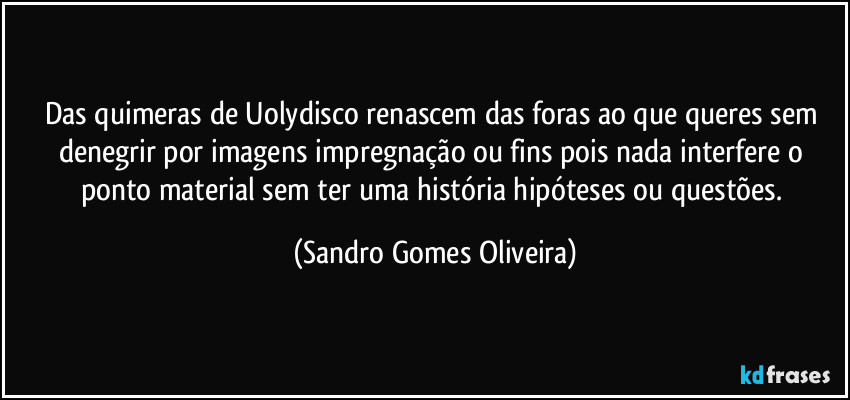 Das quimeras de Uolydisco renascem das foras ao que queres sem denegrir por imagens impregnação ou fins pois nada interfere o ponto material sem ter uma história hipóteses ou questões. (Sandro Gomes Oliveira)