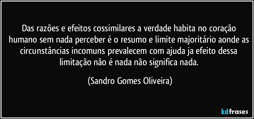 Das razões e efeitos cossimilares a verdade habita no coração humano sem nada perceber é o resumo e limite majoritário aonde as circunstâncias incomuns prevalecem com ajuda ja efeito dessa limitação não é nada não significa nada. (Sandro Gomes Oliveira)