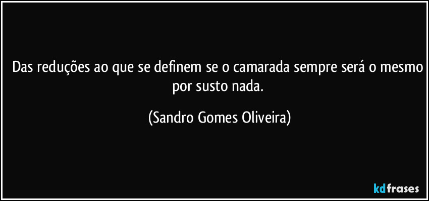 Das reduções ao que se definem se o camarada sempre será o mesmo por susto nada. (Sandro Gomes Oliveira)