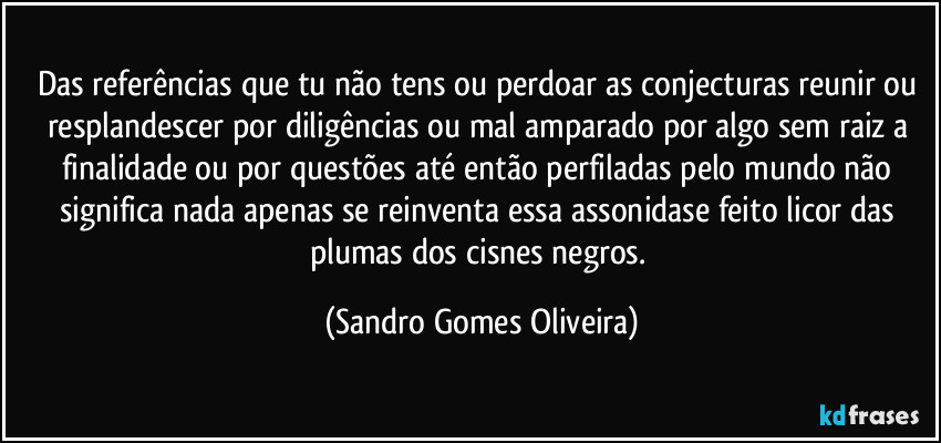 Das referências que tu não tens ou perdoar as conjecturas reunir ou resplandescer por diligências ou mal amparado por algo sem raiz a finalidade ou por questões até então perfiladas pelo mundo não significa nada apenas se reinventa essa assonidase feito licor das plumas dos cisnes negros. (Sandro Gomes Oliveira)