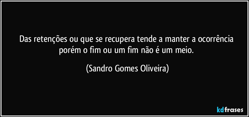 Das retenções ou que se recupera tende a manter a ocorrência porém o fim ou um fim não é um meio. (Sandro Gomes Oliveira)