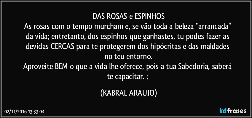 DAS ROSAS e ESPINHOS
As rosas com o tempo murcham e, se vão toda a beleza "arrancada" da vida; entretanto, dos espinhos que ganhastes, tu podes fazer as devidas CERCAS para te protegerem dos hipócritas e das maldades no teu entorno.
Aproveite BEM o que a vida lhe oferece, pois a tua Sabedoria, saberá te capacitar.  ; (KABRAL ARAUJO)