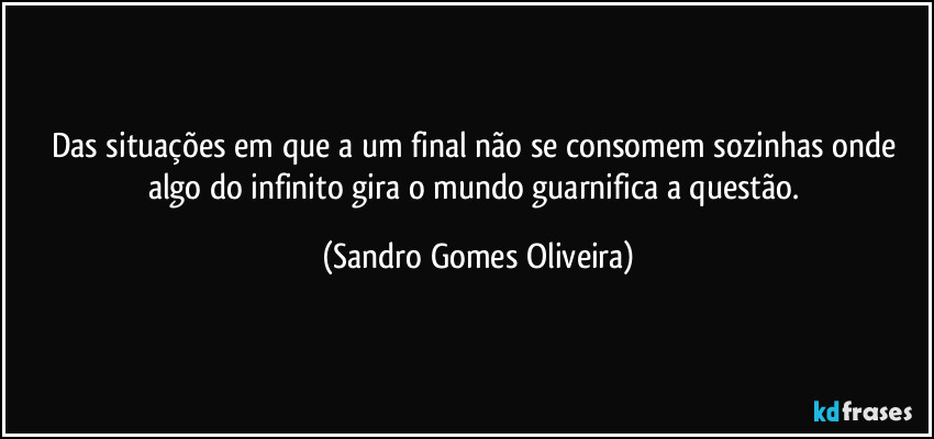 Das situações em que a um final não se consomem sozinhas onde algo do infinito gira o mundo guarnifica a questão. (Sandro Gomes Oliveira)