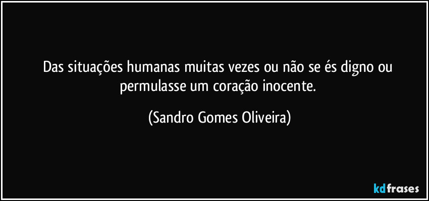 Das situações humanas muitas vezes ou não se és digno ou permulasse um coração inocente. (Sandro Gomes Oliveira)