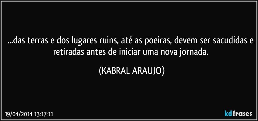 ...das terras e dos lugares ruins, até as poeiras, devem ser sacudidas e retiradas antes de iniciar uma nova jornada. (KABRAL ARAUJO)