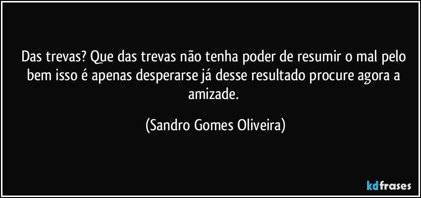 Das trevas? Que das trevas não tenha poder de resumir o mal pelo bem isso é apenas desperarse já desse resultado procure agora a amizade. (Sandro Gomes Oliveira)