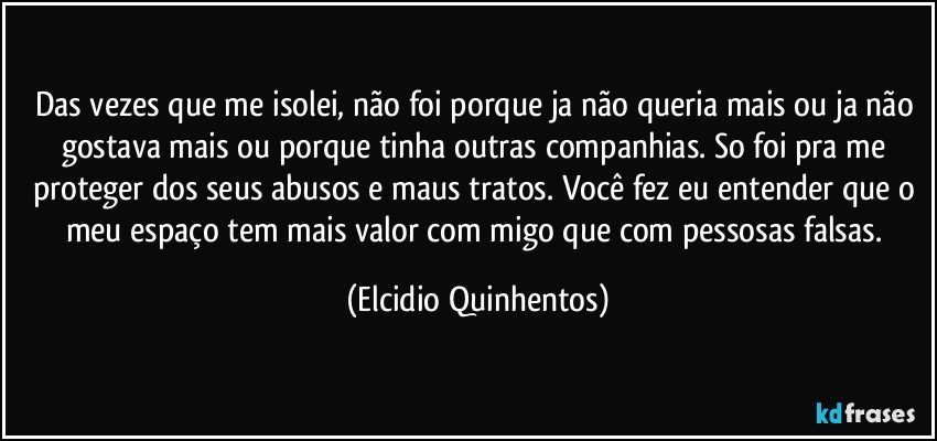 Das vezes que me isolei, não foi porque ja não queria mais ou ja não gostava mais ou porque tinha outras companhias. So foi pra me proteger dos seus abusos e maus tratos. Você fez eu entender que o meu espaço tem mais valor com migo que com pessosas falsas. (Elcidio Quinhentos)