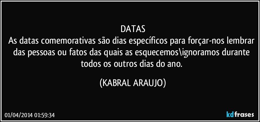 DATAS
As datas comemorativas são dias específicos para forçar-nos lembrar das pessoas ou fatos das quais as esquecemos\ignoramos durante todos os outros dias do ano. (KABRAL ARAUJO)