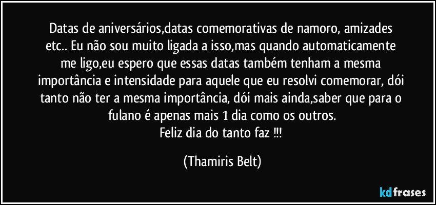 Datas de aniversários,datas comemorativas de namoro, amizades etc.. Eu não sou muito ligada a isso,mas quando automaticamente me ligo,eu espero que essas datas também tenham a mesma importância e intensidade para aquele que eu resolvi comemorar, dói tanto não ter a mesma importância, dói mais ainda,saber que para o fulano é apenas mais 1 dia como os outros.
Feliz dia do tanto faz !!! (Thamiris Belt)
