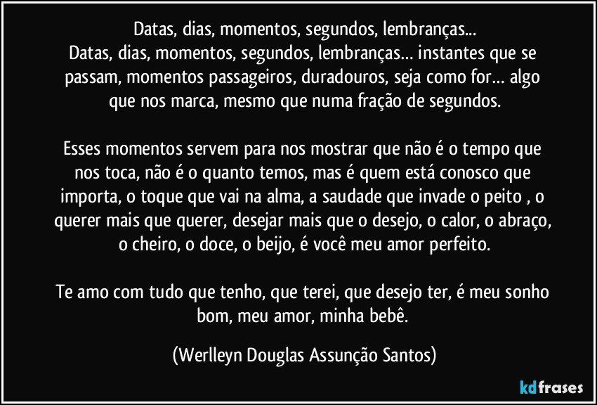 Datas, dias, momentos, segundos, lembranças...
Datas, dias, momentos, segundos, lembranças… instantes que se passam, momentos passageiros, duradouros, seja como for… algo que nos marca, mesmo que numa fração de segundos.

Esses momentos servem para nos mostrar que não é o tempo que nos toca, não é o quanto temos, mas é quem está conosco que importa, o toque que vai na alma, a saudade que invade o peito , o querer mais que querer, desejar mais que o desejo, o calor, o abraço, o cheiro, o doce, o beijo, é você meu amor perfeito.

Te amo com tudo que tenho, que terei, que desejo ter, é meu sonho bom, meu amor, minha bebê. (Werlleyn Douglas Assunção Santos)